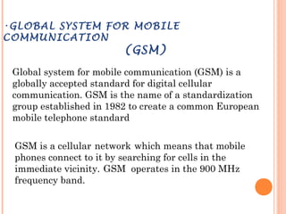 •GLOBAL SYSTEM FOR MOBILE
COMMUNICATION
(GSM)
Global system for mobile communication (GSM) is a
globally accepted standard for digital cellular
communication. GSM is the name of a standardization
group established in 1982 to create a common European
mobile telephone standard
GSM is a cellular network which means that mobile
phones connect to it by searching for cells in the
immediate vicinity. GSM operates in the 900 MHz
frequency band.
 