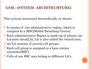 GSM : (SYSTEM ARCHITECHTURE)
This system structured hierarchically as shown:
 
 It consist of one administrative region, which is
assigned to a MSC(Mobile Switching Center).
 Each administrative Region is made up of atleast one
Location Area(LA). LA is also called the visited area.
 An LA consists of several cell groups.
 Each cell group is assigned to a base station
controller(BSC).
 Cells of one BSC may belong to different LA’s.
 