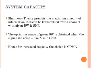 SYSTEM CAPACITY
 Shannon’s Theory predicts the maximum amount of
information that can be transmitted over a channel
with given BW & SNR.
 The optimum usage of given BW is obtained when the
signal are noise – like & min SNR.
 Hence for increased capacity the choice is CDMA.
 