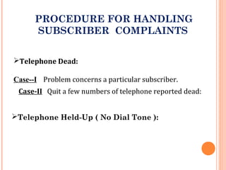 PROCEDURE FOR HANDLING
SUBSCRIBER COMPLAINTS
Telephone Dead:
Case--I Problem concerns a particular subscriber.
Case-II Quit a few numbers of telephone reported dead:
Telephone Held-Up ( No Dial Tone ):
 