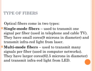 TYPE OF FIBERS
Optical fibers come in two types:
 Single-mode fibers – used to transmit one
signal per fiber (used in telephone and cable TV).
They have small cores(9 microns in diameter) and
transmit infra-red light from laser.
 Multi-mode fibers – used to transmit many
signals per fiber (used in computer networks).
They have larger cores(62.5 microns in diameter)
and transmit infra-red light from LED.
 