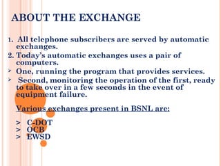 ABOUT THE EXCHANGE
1. All telephone subscribers are served by automatic
exchanges.
2. Today’s automatic exchanges uses a pair of
computers.
 One, running the program that provides services.
 Second, monitoring the operation of the first, ready
to take over in a few seconds in the event of
equipment failure.
Various exchanges present in BSNL are:
> C-DOT
> OCB
> EWSD
 