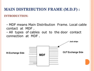MAIN DISTRIBUTION FRAME (M.D.F) :
INTRODUCTION:
- MDF means Main Distribution Frame. Local cable
contact at MDF .
- All types of cables out to the door contact
connection at MDF .
 