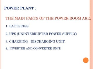 THE MAIN PARTS OF THE POWER ROOM ARE:
1. BATTERIES
2. UPS (UNINTERRUPTED POWER SUPPLY)
3. CHARGING - DISCHARGING UNIT
4. INVERTER AND CONVERTER UNIT:
POWER PLANT :
 