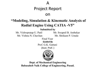 A
Project Report
on
“Modeling, Simulation & Kinematic Analysis of
Radial Engine Using CATIA -V5”
Submitted by
Mr. Vishwpratap U. Patil Mr. Swapnil B. Ambekar
Mr. Vishnu N. Chavhan Mr. Shrikant P. Umale
Final Year
Guided By
Prof. G.K. Gattani
(Asst. Prof. )
Dept. of Mechanical Engineering
Babasaheb Naik College of Engineering, Pusad.
 