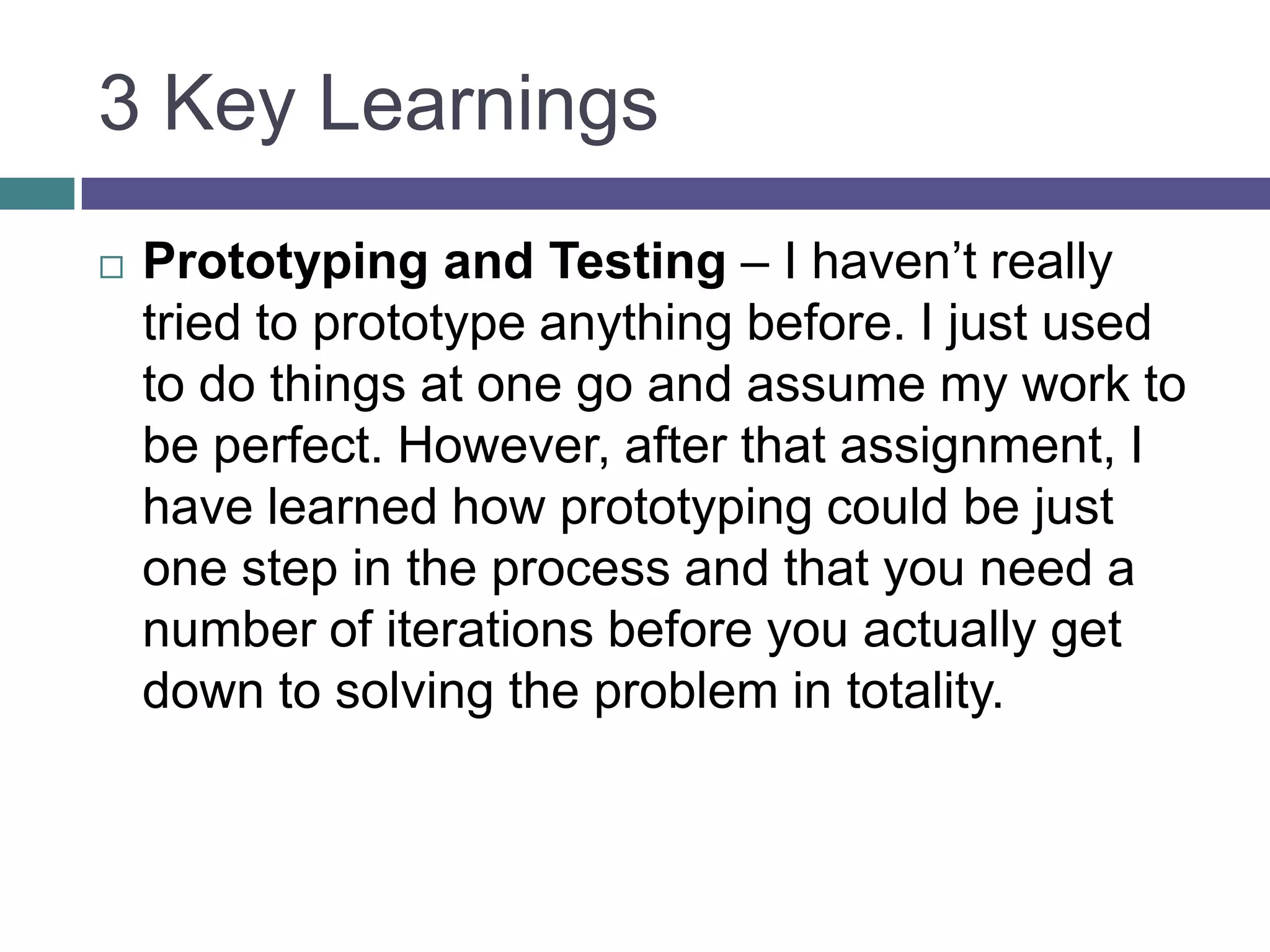 3 Key Learnings
 Prototyping and Testing – I haven’t really
tried to prototype anything before. I just used
to do things at one go and assume my work to
be perfect. However, after that assignment, I
have learned how prototyping could be just
one step in the process and that you need a
number of iterations before you actually get
down to solving the problem in totality.
 