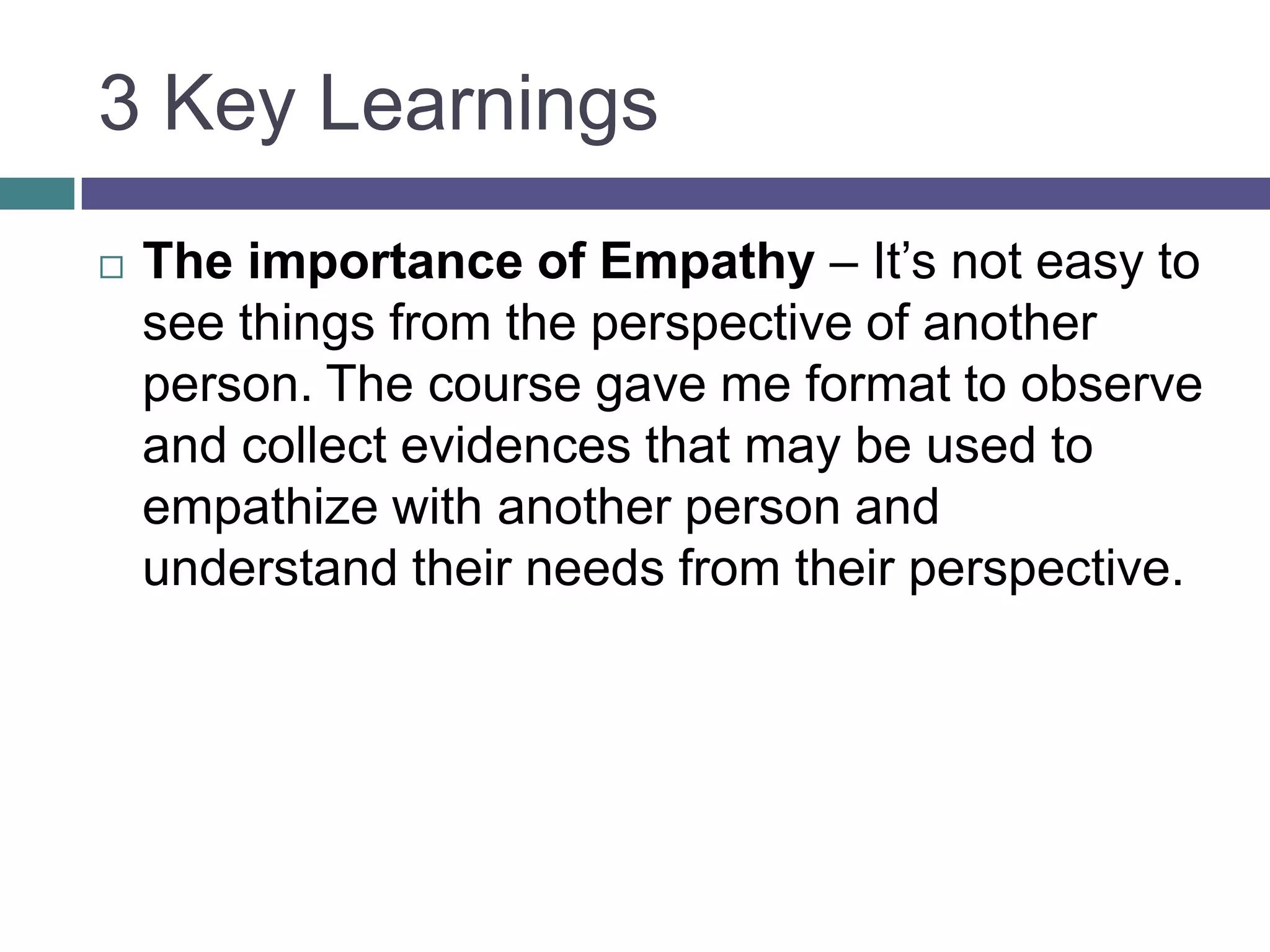 3 Key Learnings
 The importance of Empathy – It’s not easy to
see things from the perspective of another
person. The course gave me format to observe
and collect evidences that may be used to
empathize with another person and
understand their needs from their perspective.
 