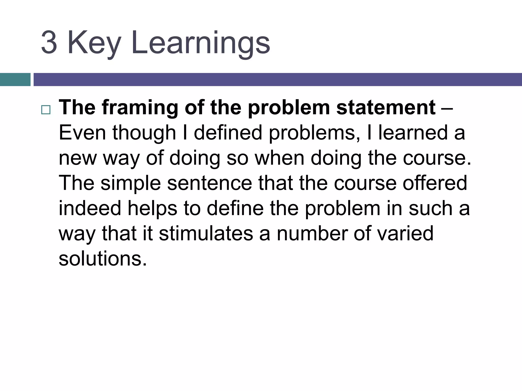 3 Key Learnings
 The framing of the problem statement –
Even though I defined problems, I learned a
new way of doing so when doing the course.
The simple sentence that the course offered
indeed helps to define the problem in such a
way that it stimulates a number of varied
solutions.
 