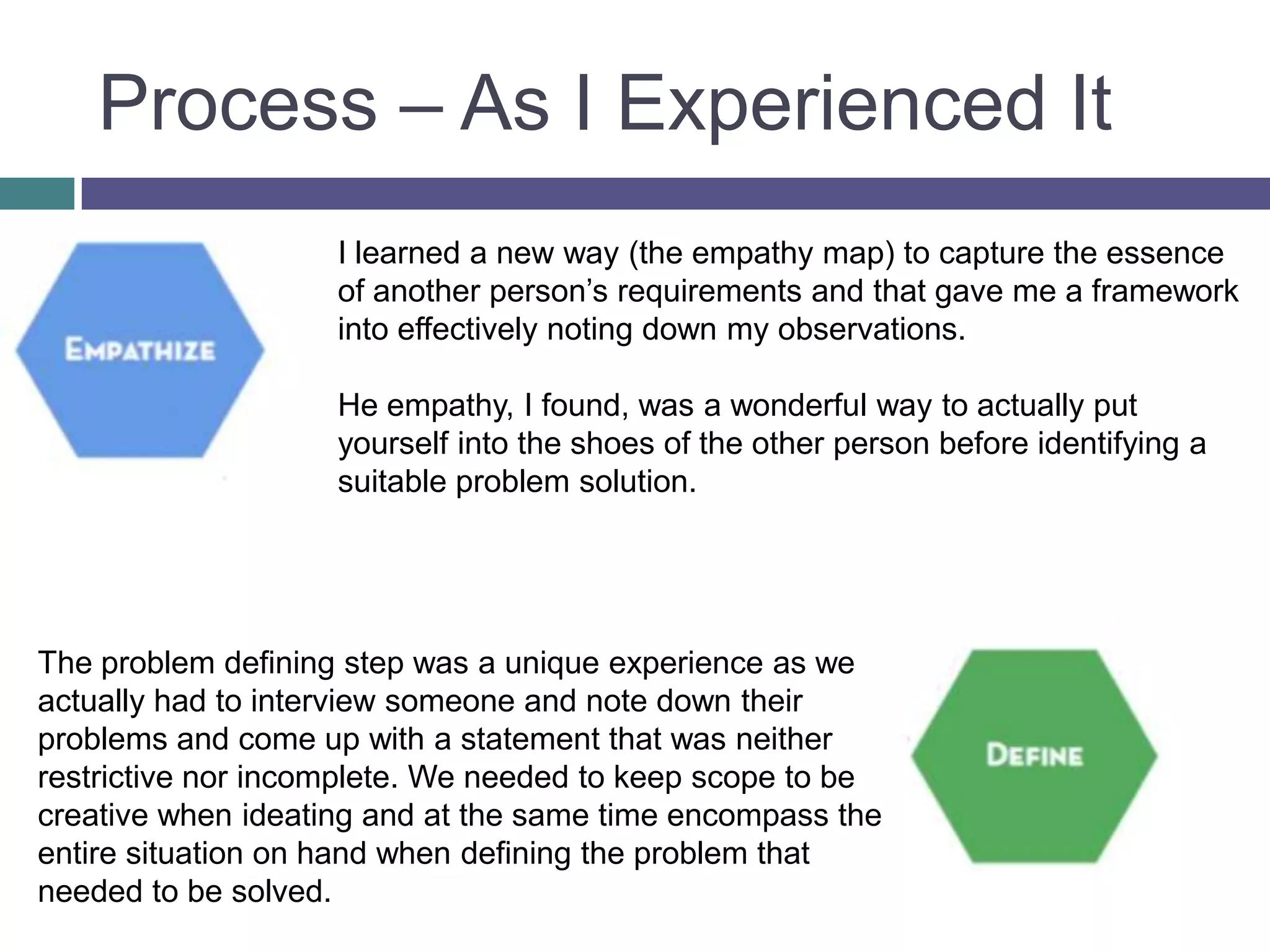 Process – As I Experienced It
I learned a new way (the empathy map) to capture the essence
of another person’s requirements and that gave me a framework
into effectively noting down my observations.
He empathy, I found, was a wonderful way to actually put
yourself into the shoes of the other person before identifying a
suitable problem solution.
The problem defining step was a unique experience as we
actually had to interview someone and note down their
problems and come up with a statement that was neither
restrictive nor incomplete. We needed to keep scope to be
creative when ideating and at the same time encompass the
entire situation on hand when defining the problem that
needed to be solved.
 