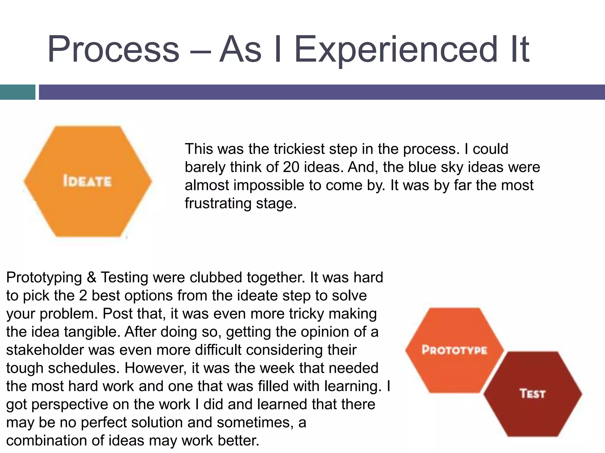Process – As I Experienced It
This was the trickiest step in the process. I could
barely think of 20 ideas. And, the blue sky ideas were
almost impossible to come by. It was by far the most
frustrating stage.
Prototyping & Testing were clubbed together. It was hard
to pick the 2 best options from the ideate step to solve
your problem. Post that, it was even more tricky making
the idea tangible. After doing so, getting the opinion of a
stakeholder was even more difficult considering their
tough schedules. However, it was the week that needed
the most hard work and one that was filled with learning. I
got perspective on the work I did and learned that there
may be no perfect solution and sometimes, a
combination of ideas may work better.
 