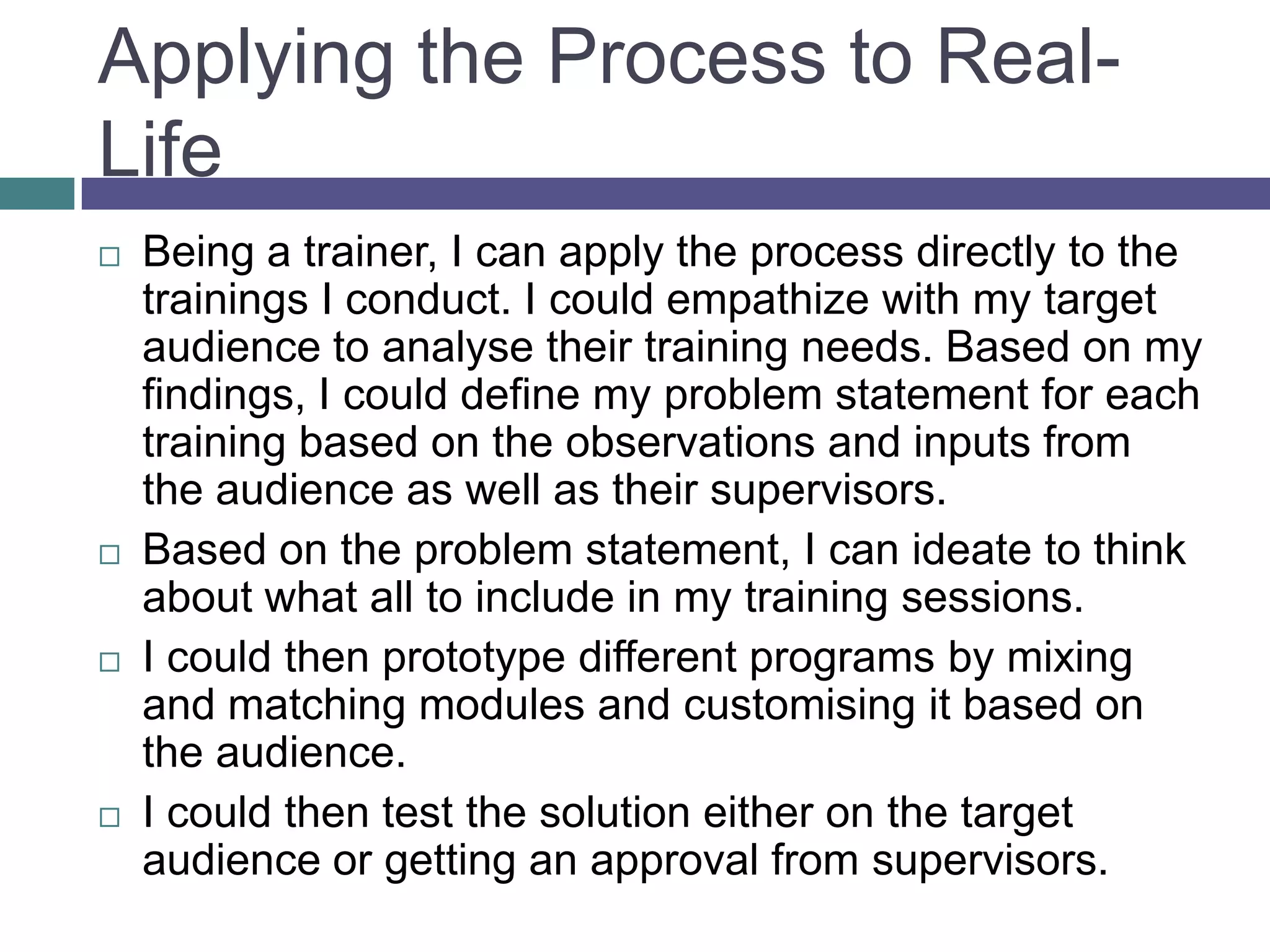 Applying the Process to Real-
Life
 Being a trainer, I can apply the process directly to the
trainings I conduct. I could empathize with my target
audience to analyse their training needs. Based on my
findings, I could define my problem statement for each
training based on the observations and inputs from
the audience as well as their supervisors.
 Based on the problem statement, I can ideate to think
about what all to include in my training sessions.
 I could then prototype different programs by mixing
and matching modules and customising it based on
the audience.
 I could then test the solution either on the target
audience or getting an approval from supervisors.
 