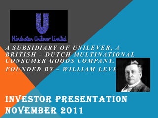 A SUBSIDIARY OF UNILEVER, A
BRITISH – DUTCH MULTINATIONAL
CONSUMER GOODS COMPANY.
FOUNDED BY – WILLIAM LEVER
INVESTOR PRESENTATION
NOVEMBER 2011
 