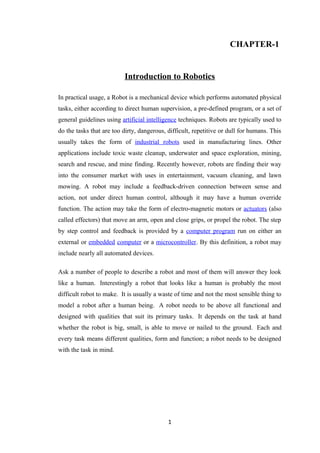 CHAPTER-1
Introduction to Robotics
In practical usage, a Robot is a mechanical device which performs automated physical
tasks, either according to direct human supervision, a pre-defined program, or a set of
general guidelines using artificial intelligence techniques. Robots are typically used to
do the tasks that are too dirty, dangerous, difficult, repetitive or dull for humans. This
usually takes the form of industrial robots used in manufacturing lines. Other
applications include toxic waste cleanup, underwater and space exploration, mining,
search and rescue, and mine finding. Recently however, robots are finding their way
into the consumer market with uses in entertainment, vacuum cleaning, and lawn
mowing. A robot may include a feedback-driven connection between sense and
action, not under direct human control, although it may have a human override
function. The action may take the form of electro-magnetic motors or actuators (also
called effectors) that move an arm, open and close grips, or propel the robot. The step
by step control and feedback is provided by a computer program run on either an
external or embedded computer or a microcontroller. By this definition, a robot may
include nearly all automated devices.
Ask a number of people to describe a robot and most of them will answer they look
like a human. Interestingly a robot that looks like a human is probably the most
difficult robot to make. It is usually a waste of time and not the most sensible thing to
model a robot after a human being. A robot needs to be above all functional and
designed with qualities that suit its primary tasks. It depends on the task at hand
whether the robot is big, small, is able to move or nailed to the ground. Each and
every task means different qualities, form and function; a robot needs to be designed
with the task in mind.
1
 