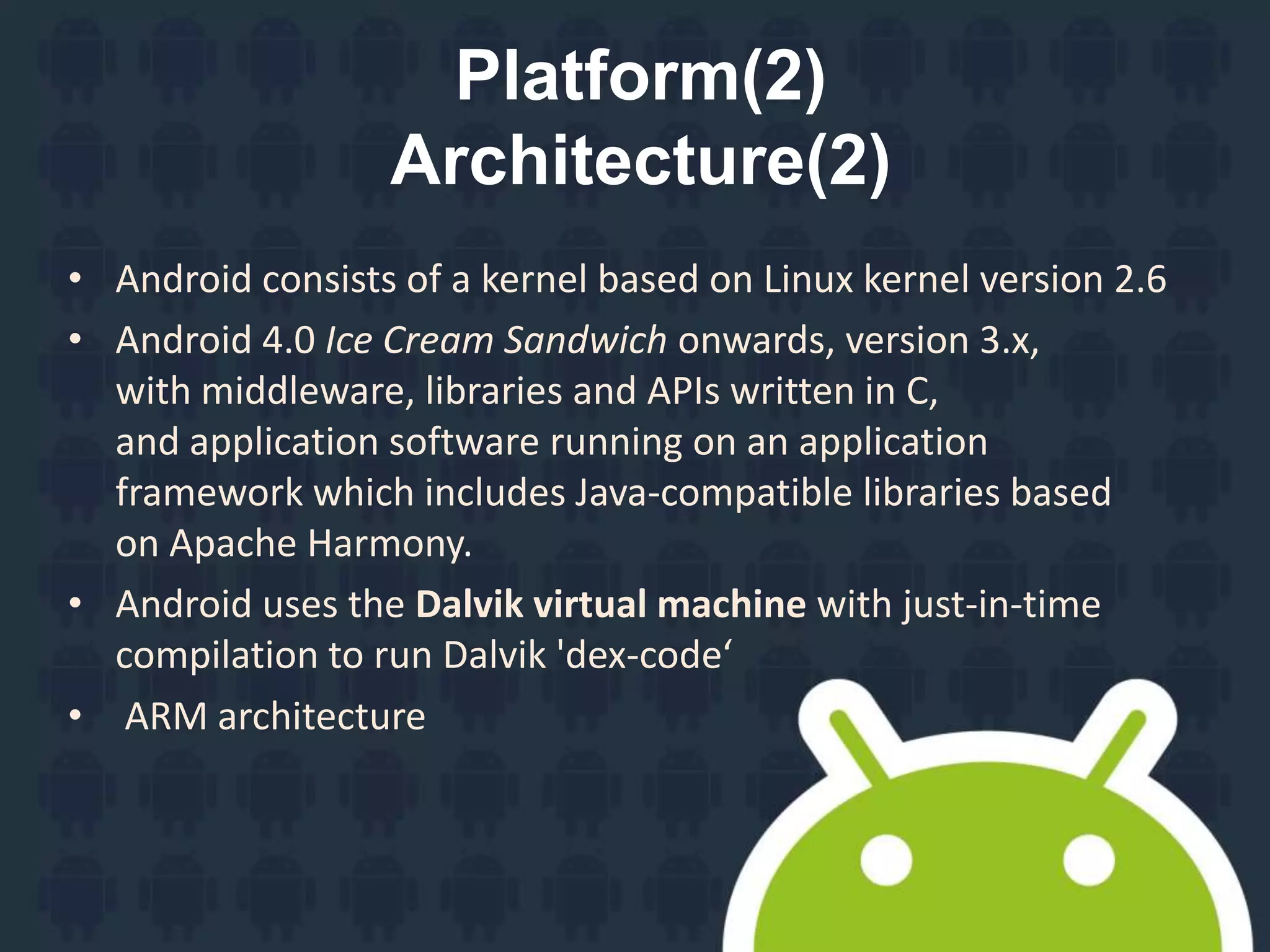 Platform(2)
Architecture(2)
• Android consists of a kernel based on Linux kernel version 2.6
• Android 4.0 Ice Cream Sandwich onwards, version 3.x,
with middleware, libraries and APIs written in C,
and application software running on an application
framework which includes Java-compatible libraries based
on Apache Harmony.
• Android uses the Dalvik virtual machine with just-in-time
compilation to run Dalvik 'dex-code‘
• ARM architecture
 