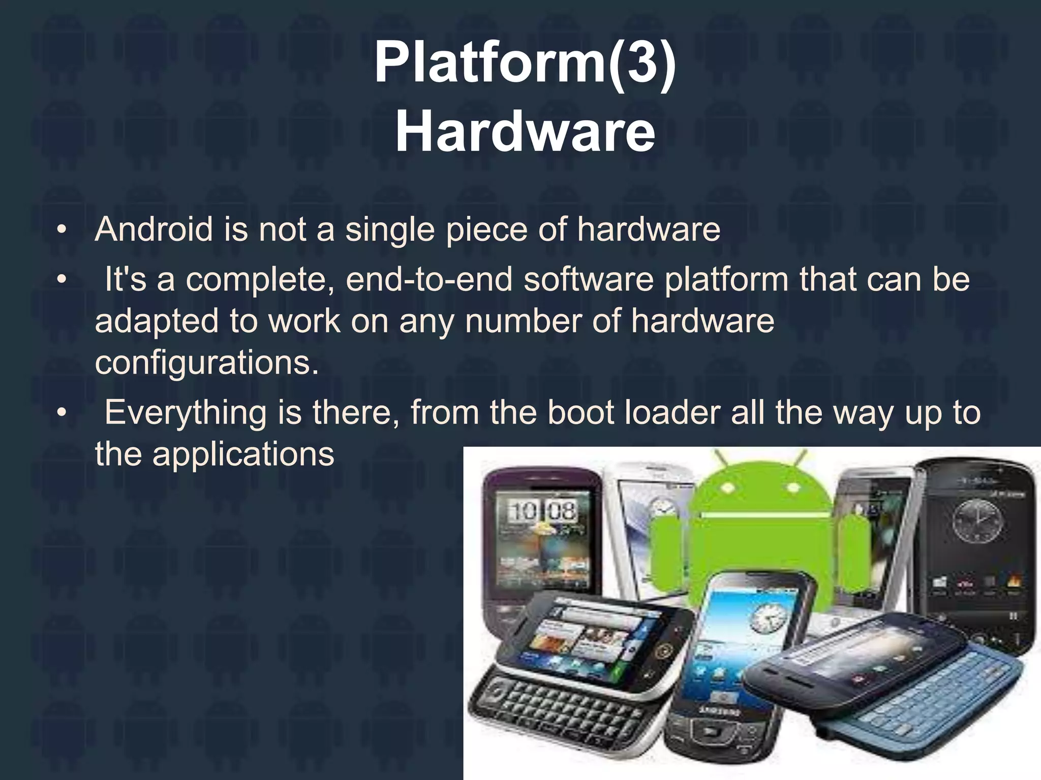 Platform(3)
Hardware
• Android is not a single piece of hardware
• It's a complete, end-to-end software platform that can be
adapted to work on any number of hardware
configurations.
• Everything is there, from the boot loader all the way up to
the applications
 