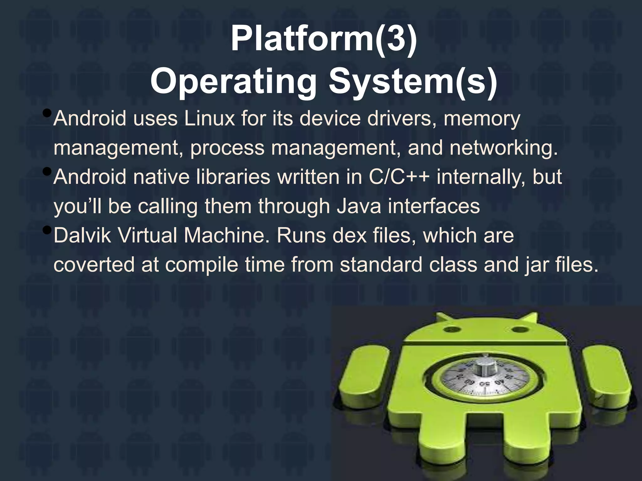 Platform(3)
Operating System(s)
•Android uses Linux for its device drivers, memory
management, process management, and networking.
•Android native libraries written in C/C++ internally, but
you’ll be calling them through Java interfaces
•Dalvik Virtual Machine. Runs dex files, which are
coverted at compile time from standard class and jar files.
 