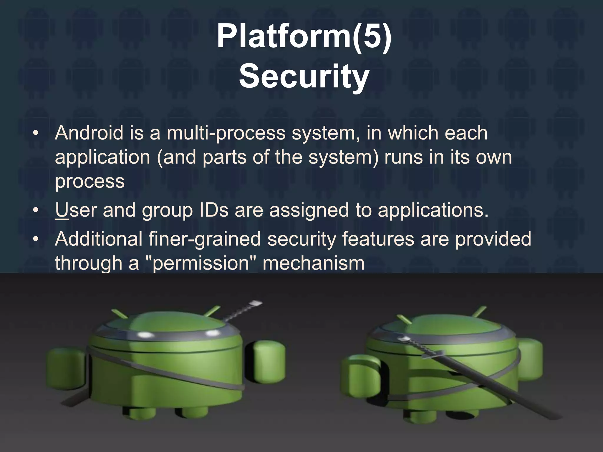 Platform(5)
Security
• Android is a multi-process system, in which each
application (and parts of the system) runs in its own
process
• User and group IDs are assigned to applications.
• Additional finer-grained security features are provided
through a "permission" mechanism
 