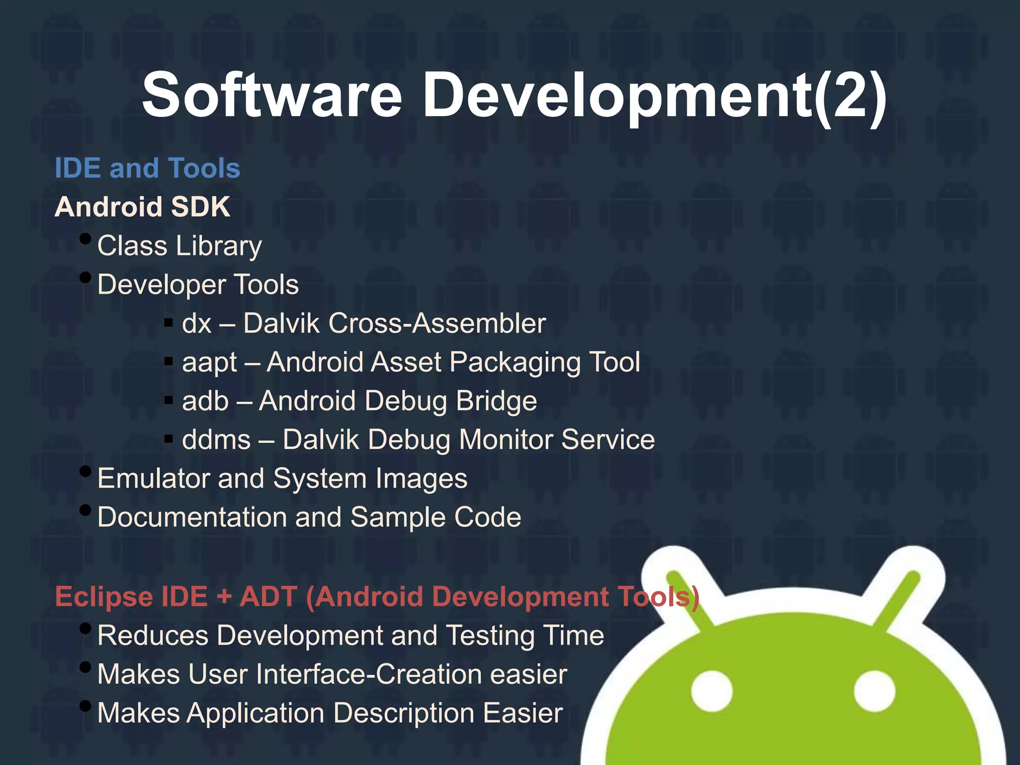 Software Development(2)
IDE and Tools
Android SDK
•Class Library
•Developer Tools
 dx – Dalvik Cross-Assembler
 aapt – Android Asset Packaging Tool
 adb – Android Debug Bridge
 ddms – Dalvik Debug Monitor Service
•Emulator and System Images
•Documentation and Sample Code
Eclipse IDE + ADT (Android Development Tools)
•Reduces Development and Testing Time
•Makes User Interface-Creation easier
•Makes Application Description Easier
 