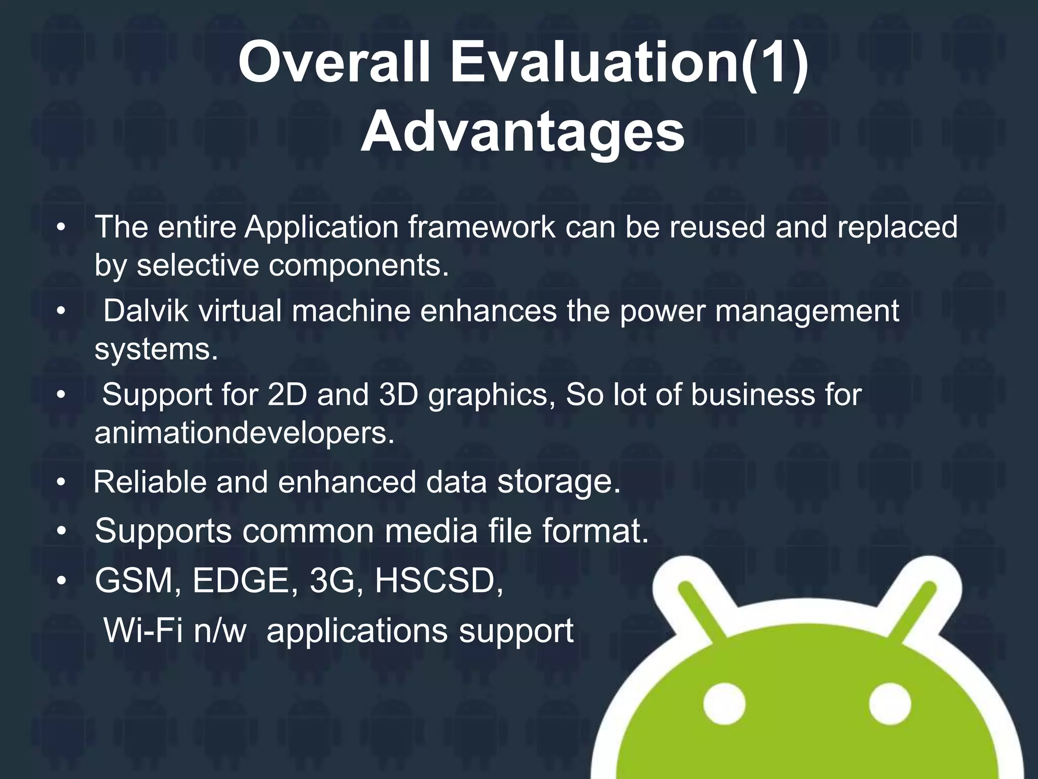 Overall Evaluation(1)
Advantages
• The entire Application framework can be reused and replaced
by selective components.
• Dalvik virtual machine enhances the power management
systems.
• Support for 2D and 3D graphics, So lot of business for
animationdevelopers.
• Reliable and enhanced data storage.
• Supports common media file format.
• GSM, EDGE, 3G, HSCSD,
Wi-Fi n/w applications support
 