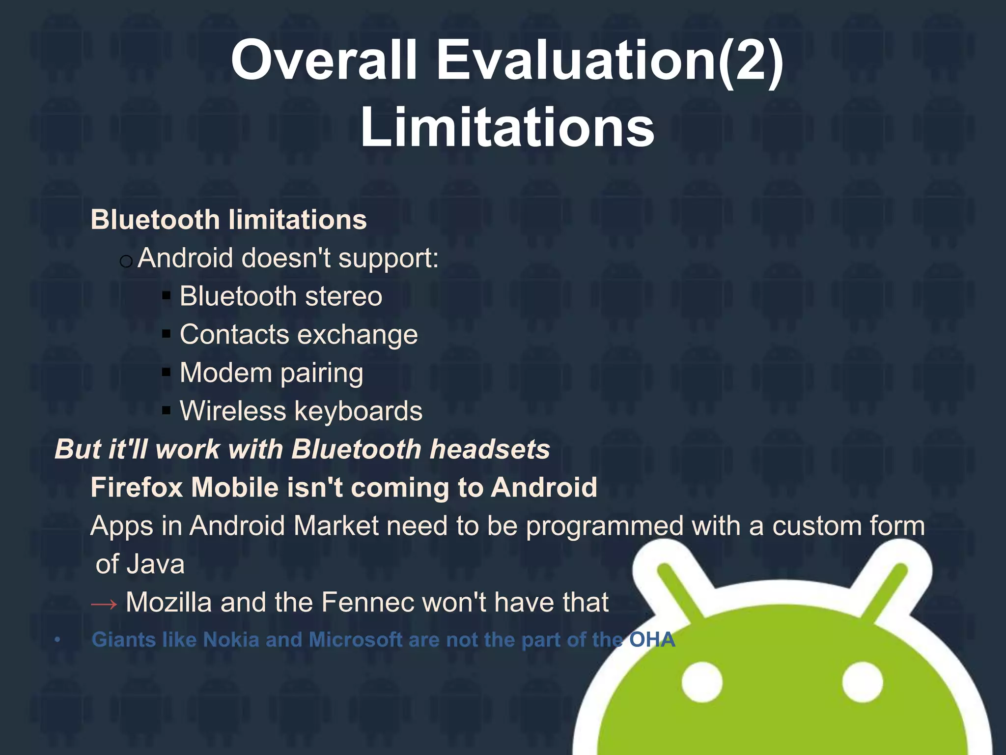 Overall Evaluation(2)
Limitations
Bluetooth limitations
oAndroid doesn't support:
 Bluetooth stereo
 Contacts exchange
 Modem pairing
 Wireless keyboards
But it'll work with Bluetooth headsets
Firefox Mobile isn't coming to Android
Apps in Android Market need to be programmed with a custom form
of Java
→ Mozilla and the Fennec won't have that
• Giants like Nokia and Microsoft are not the part of the OHA
 