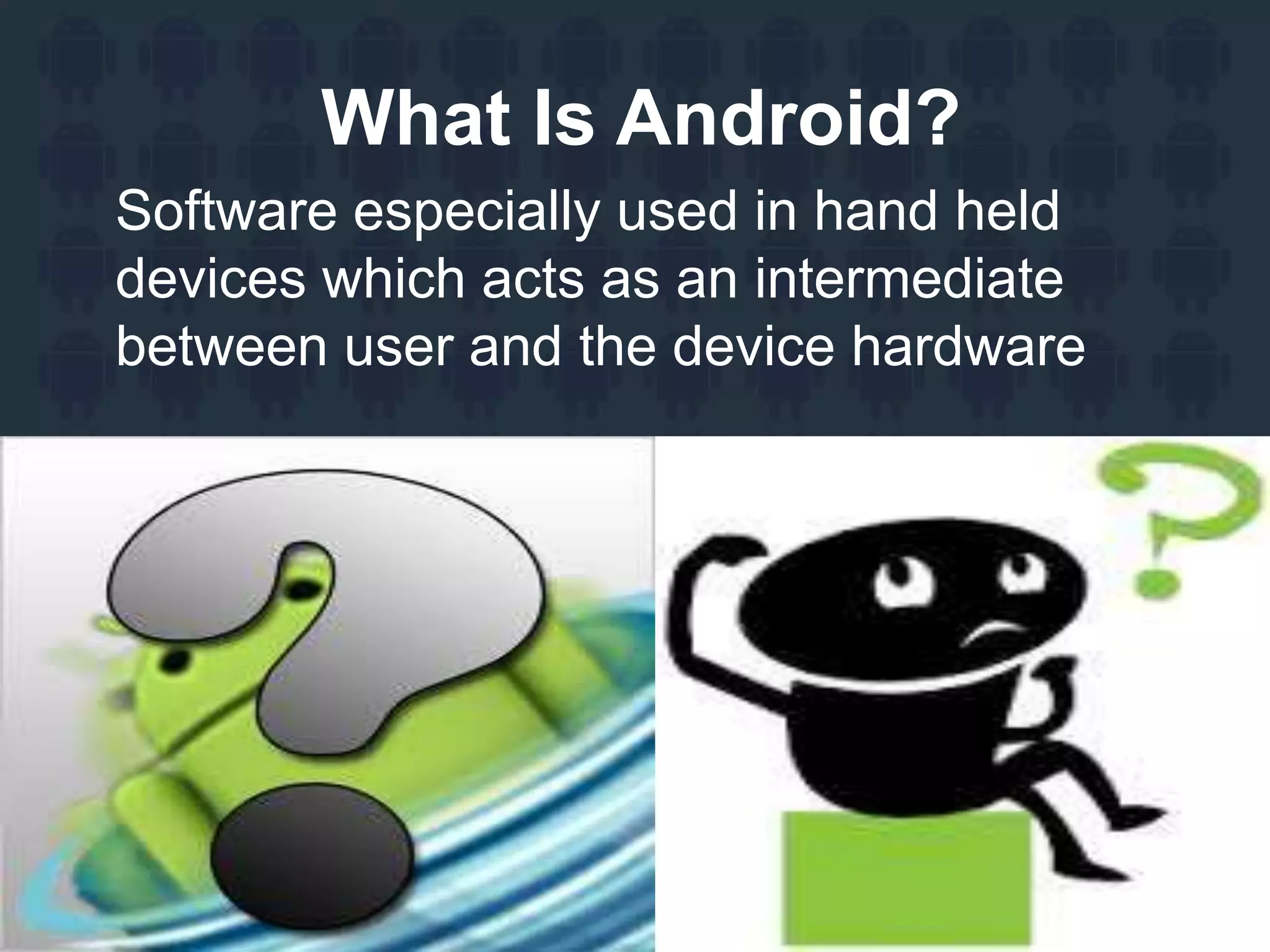 What Is Android?
Software especially used in hand held
devices which acts as an intermediate
between user and the device hardware
 