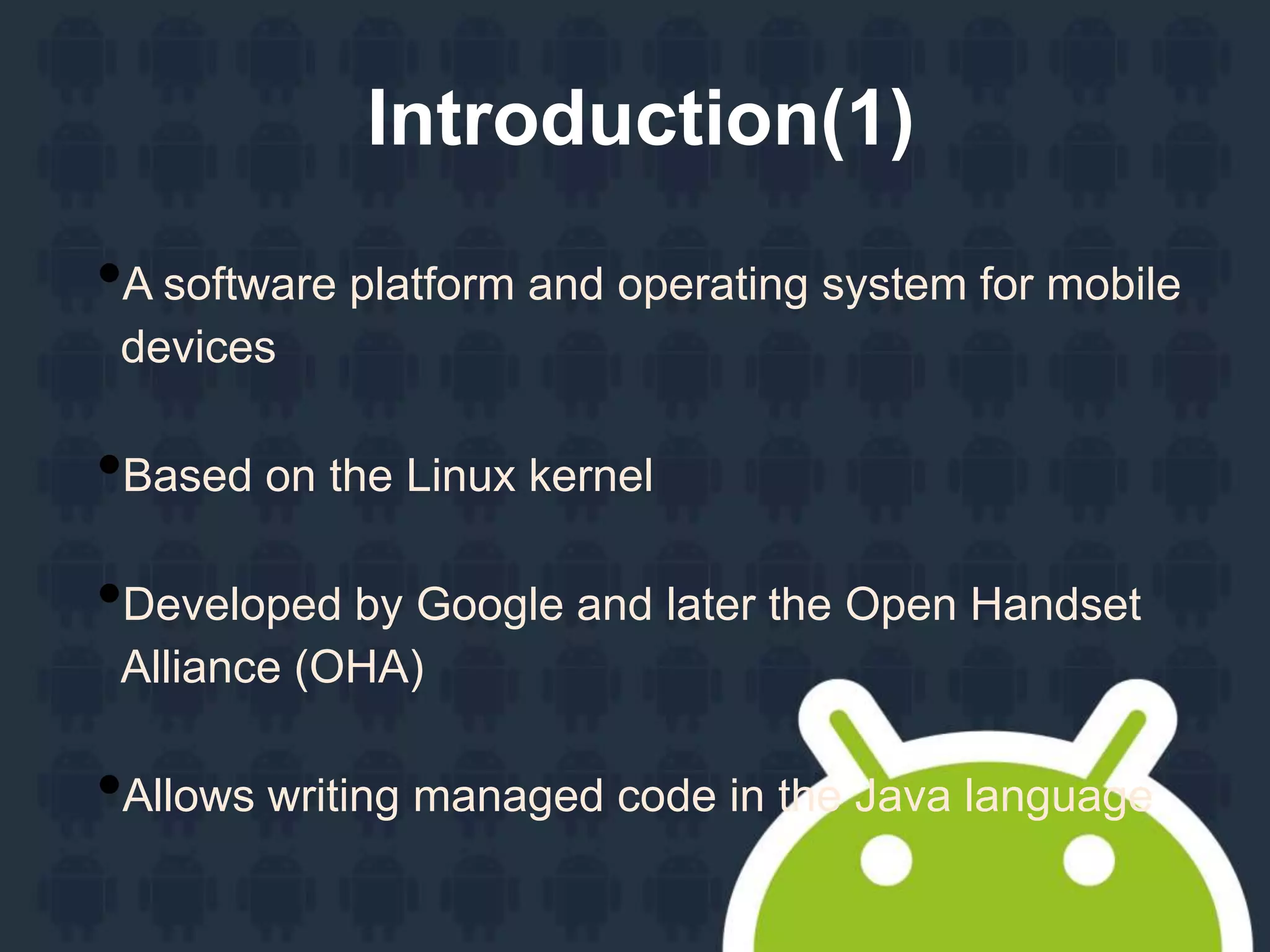 Introduction(1)
•A software platform and operating system for mobile
devices
•Based on the Linux kernel
•Developed by Google and later the Open Handset
Alliance (OHA)
•Allows writing managed code in the Java language
 