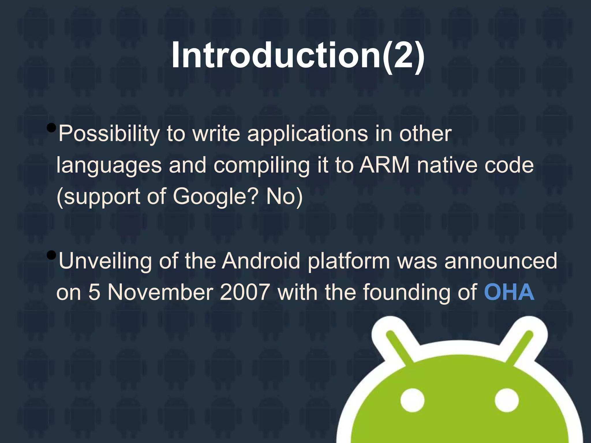 Introduction(2)
•Possibility to write applications in other
languages and compiling it to ARM native code
(support of Google? No)
•Unveiling of the Android platform was announced
on 5 November 2007 with the founding of OHA
 