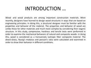 INTRODUCTION …
Wood and wood products are among important construction materials. More
recently, designers have learned to design wood structures in ways that are based on
engineering principles. In doing this, a structural designer must be familiar with the
properties and behavior of the material. The properties and behavior of wood are
unlike those for other materials and much more complex by considering their organic
structure. In this study, compressive, hardness and tensile tests were performed in
order to examine the mechanical behaviors of natural and composite woods. In doing
this, wood is considered as a transversely isotropic fiber composite material. The
direct-stress, Young’s modulus and poisson’s ratio were calculated and examined in
order to show their behavior in different conditions.
 