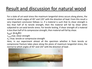 Result and discussion for natural wood
For a state of uni-axial stress the maximum tangential stress occurs along planes, the
normal to which angles of 45o and 135o with the direction of load. From this result a
very important conclusion follows i.e. if a material is such that its shear strength is
less than half of its tensile strength, then the material will fail by shear when
subjected to uni-axial tensile stress. For tensile testing, if shear strength of a material
is less than half of its compressive strength, then material will fail by shear.
max ( x/2 )
max=max. shear strength
x =max. tensile or compressive strength
Here, in our experiment almost all the specimen whether it from tensile or
compressive fracture takes place along the plane of maximum tangential stress, the
normal to which angles of 45o and 135o with the direction of load .
 