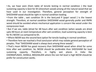 • As, we have seen (from table of tensile testing in normal condition ) the load
sustaining capacity is best for Sh (sheesham wood) among all the natural wood that we
have used in our investigation. Therefore, general perception for strength of
SHEESHAM wood should be right in normal condition loading.
• From the table , wet condition Sh is the best,and P (papri wood ) is the lowest
strength. Therefore, at normal condition SHEESHAM wood generally prefer and PAPRI
wood should be avoided where mechanical application is concern like wood under the
compression load.
• But if we see, table (dried for 48 hours after wet condition )when woods are dried
upto 48 hours at room temperature after wet condition, load sustaining capacity is best
for N ( NEEM ) as compared to Sh.
• Where NEEM was the second best option for tensile loading in normal condition.
• Therefore here we reached a final conclusion which may violate general perception of
peoples. That “SHEESHAM wood is always best among these woods”.
• That’s mean NEEM has good recovery than SHEESHAM wood when dried for some
time after wet condition. So, NEEM should be preferable than SHEESHAM for load
sustaining capacity. Therefore, in highly wet places in India like
CHERRAPUNJEE, SHIMLA, MEGHALAYA where the rain fall level is high NEEM should be
prefer for construction works.
 