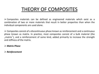THEORY OF COMPOSITES
 Composites materials can be defined as engineered materials which exist as a
combination of two or more materials that result in better properties than when the
individual components are used alone.
 Composites consist of a discontinuous phase known as reinforcement and a continuous
phase known as matrix. In practice, most composites consist of a bulk material (the
„matrix‟), and a reinforcement of some kind, added primarily to increase the strength
and stiffness of the matrix.
 Matrix Phase
 Reinforcement
 