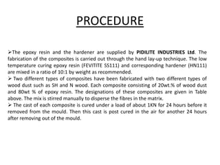 PROCEDURE
The epoxy resin and the hardener are supplied by PIDILITE INDUSTRIES Ltd. The
fabrication of the composites is carried out through the hand lay-up technique. The low
temperature curing epoxy resin (FEVITITE SS111) and corresponding hardener (HN111)
are mixed in a ratio of 10:1 by weight as recommended.
 Two different types of composites have been fabricated with two different types of
wood dust such as SH and N wood. Each composite consisting of 20wt.% of wood dust
and 80wt % of epoxy resin. The designations of these composites are given in Table
above. The mix is stirred manually to disperse the fibres in the matrix.
 The cast of each composite is cured under a load of about 1KN for 24 hours before it
removed from the mould. Then this cast is post cured in the air for another 24 hours
after removing out of the mould.
 