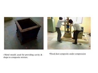 • Metal mould ,used for providing cavity &
shape to composite mixture.
•Wood dust composite under compression
 