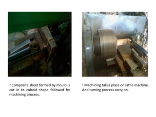 • Composite sheet formed by mould is
cut in to cuboid shape followed by
machining process.
• Machining takes place on lathe machine.
And turning process carry on.
 