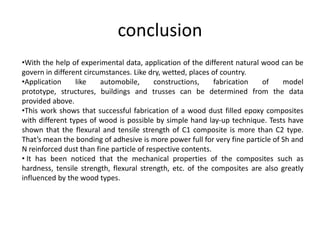 conclusion
•With the help of experimental data, application of the different natural wood can be
govern in different circumstances. Like dry, wetted, places of country.
•Application like automobile, constructions, fabrication of model
prototype, structures, buildings and trusses can be determined from the data
provided above.
•This work shows that successful fabrication of a wood dust filled epoxy composites
with different types of wood is possible by simple hand lay-up technique. Tests have
shown that the flexural and tensile strength of C1 composite is more than C2 type.
That’s mean the bonding of adhesive is more power full for very fine particle of Sh and
N reinforced dust than fine particle of respective contents.
• It has been noticed that the mechanical properties of the composites such as
hardness, tensile strength, flexural strength, etc. of the composites are also greatly
influenced by the wood types.
 