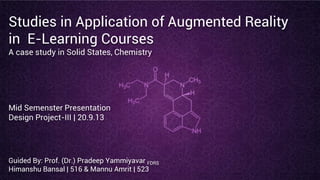 Studies in Application of Augmented Reality
in E-Learning Courses
A case study in Solid States, Chemistry
Mid Semenster Presentation
Design Project-III | 20.9.13
Guided By: Prof. (Dr.) Pradeep Yammiyavar FDRS
Himanshu Bansal | 516 & Mannu Amrit | 523
 