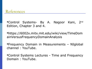 References
Control Systems- By A. Nagoor Kani, 2nd
Edition, Chapter 3 and 4.
https://6002x.mitx.mit.edu/wiki/view/TimeDom
ainVersusFrequencyDomainAnalysis
Frequency Domain in Measurements – NIglobal
channel : YouTube.
Control Systems Lectures - Time and Frequency
Domain : YouTube.
 