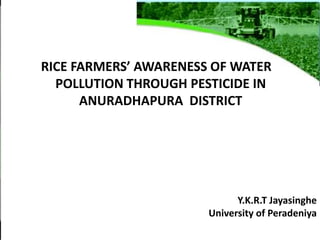 RICE FARMERS’ AWARENESS OF WATER
POLLUTION THROUGH PESTICIDE IN
ANURADHAPURA DISTRICT
Y.K.R.T Jayasinghe
University of Peradeniya
 