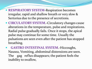  RESPIRATORY SYSTEM-Respiration becomes
irregular, rapid and shallow breath or very slow &
Sertorius due to the presence of secretions.
 CIRCULATORY SYSTEM.-Circulatory changes cause
alterations in the temperature, pulse and respirations.
Radial pulse gradually fails. Once it stops, the apical
pulse may continue for some time. Usually the
pulsations are seen even after the patient has stopped
breathing.
 GASTRO INTESTINAL SYSTEM.-Hiccoughs,
Nausea, Vomiting, abdominal distensions are seen.
The gag reflux disappears; the patient feels the
inability to swallow,
 