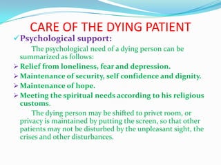 CARE OF THE DYING PATIENT
Psychological support:
The psychological need of a dying person can be
summarized as follows:
 Relief from loneliness, fear and depression.
 Maintenance of security, self confidence and dignity.
 Maintenance of hope.
 Meeting the spiritual needs according to his religious
customs.
The dying person may be shifted to privet room, or
privacy is maintained by putting the screen, so that other
patients may not be disturbed by the unpleasant sight, the
crises and other disturbances.
 