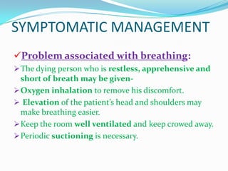 SYMPTOMATIC MANAGEMENT
Problem associated with breathing:
The dying person who is restless, apprehensive and
short of breath may be given-
Oxygen inhalation to remove his discomfort.
 Elevation of the patient’s head and shoulders may
make breathing easier.
Keep the room well ventilated and keep crowed away.
Periodic suctioning is necessary.
 