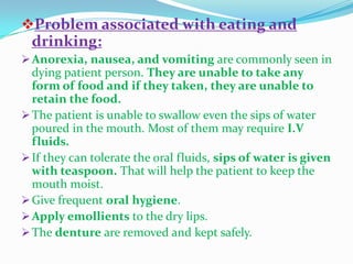 Problem associated with eating and
drinking:
Anorexia, nausea, and vomiting are commonly seen in
dying patient person. They are unable to take any
form of food and if they taken, they are unable to
retain the food.
The patient is unable to swallow even the sips of water
poured in the mouth. Most of them may require I.V
fluids.
If they can tolerate the oral fluids, sips of water is given
with teaspoon. That will help the patient to keep the
mouth moist.
Give frequent oral hygiene.
Apply emollients to the dry lips.
The denture are removed and kept safely.
 
