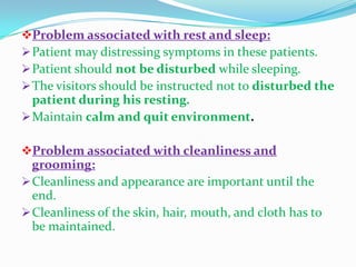 Problem associated with rest and sleep:
Patient may distressing symptoms in these patients.
Patient should not be disturbed while sleeping.
The visitors should be instructed not to disturbed the
patient during his resting.
Maintain calm and quit environment.
Problem associated with cleanliness and
grooming:
Cleanliness and appearance are important until the
end.
Cleanliness of the skin, hair, mouth, and cloth has to
be maintained.
 