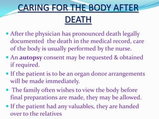 CARING FOR THE BODY AFTER
DEATH
 After the physician has pronounced death legally
documented the death in the medical record, care
of the body is usually performed by the nurse.
 An autopsy consent may be requested & obtained
if required.
 If the patient is to be an organ donor arrangements
will be made immediately.
 The family often wishes to view the body before
final preparations are made, they may be allowed.
 If the patient had any valuables, they are handed
over to the relatives
 