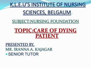 K.L.E.U’S INSTITUTE OF NURSING
SCIENCES, BELGAUM.
SUBJECT:NURSING FOUNDATION
TOPIC:CARE OF DYING
PATIENT
PRESENTED BY,
MR. IRANNA A. KAJAGAR
 SENIOR TUTOR
 