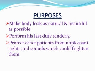 PURPOSES
Make body look as natural & beautiful
as possible.
Perform his last duty tenderly.
Protect other patients from unpleasant
sights and sounds which could frighten
them
 