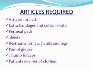 ARTICLES REQUIRED
Articles for bath
Extra bandages and cotton swabs
Perineal pads
Sheets
Restraints for jaw, hands and legs.
Pair of gloves
Thumb forceps
Patients own set of clothes.
 