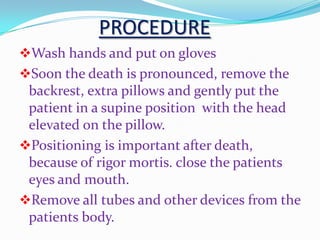 PROCEDURE
Wash hands and put on gloves
Soon the death is pronounced, remove the
backrest, extra pillows and gently put the
patient in a supine position with the head
elevated on the pillow.
Positioning is important after death,
because of rigor mortis. close the patients
eyes and mouth.
Remove all tubes and other devices from the
patients body.
 