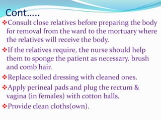 Cont…..
Consult close relatives before preparing the body
for removal from the ward to the mortuary where
the relatives will receive the body.
If the relatives require, the nurse should help
them to sponge the patient as necessary. brush
and comb hair.
Replace soiled dressing with cleaned ones.
Apply perineal pads and plug the rectum &
vagina (in females) with cotton balls.
Provide clean cloths(own).
 