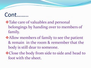 Cont……..
Take care of valuables and personal
belongings by handing over to members of
family.
Allow members of family to see the patient
& remain in the room & remember that the
body is still dear to someone.
Close the body from side to side and head to
foot with the sheet.
 